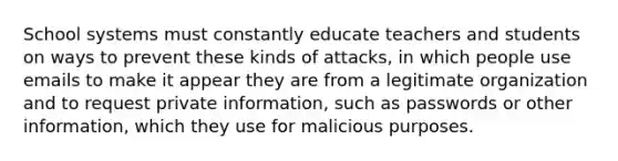 School systems must constantly educate teachers and students on ways to prevent these kinds of attacks, in which people use emails to make it appear they are from a legitimate organization and to request private information, such as passwords or other information, which they use for malicious purposes.