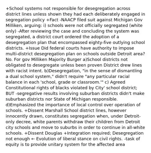 +School systems not responsible for desegregation across district lines unless shown they had each deliberately engaged in segregation policy +Fact -NAACP filed suit against Michigan Gov Milliken, arguing: i) schools were not officially segregated (white only) -After reviewing the case and concluding the system was segregated, a district court ordered the adoption of a desegregation plan that encompassed eighty-five outlying school districts. +Issue Did federal courts have authority to impose multi-district desegregation plan on schools outside Detroit area? No. For gov Milliken Majority Burger a)School districts not obligated to desegregate unless been proven District drew lines with racist intent. b)Desegregation, "in the sense of dismantling a dual school system," didn't require "any particular racial balance in each 'school, grade or classroom.'" c) Agreed Constitutional rights of blacks violated by City' school district; BUT -segregative results involving suburban districts didn't make suburban districts nor State of Michigan responsible. d)Emphasized the importance of local control over operation of schools. +Dissent Marshall School district lines, however innocently drawn, constitutes segregation when, under Detroit-only decree, white parents withdraw their children from Detroit city schools and move to suburbs in order to continue in all-white schools. +Dissent Douglas +Integration required; Desegregation not enough ← Evolution of liberal stance on civil rights. -task of equity is to provide unitary system for the affected area