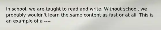 In school, we are taught to read and write. Without school, we probably wouldn't learn the same content as fast or at all. This is an example of a ----