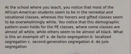 At the school where you teach, you notice that most of the African-American students seem to be in the remedial and vocational classes, whereas the honors and gifted classes seem to be overwhelmingly white. You notice that this demographic pattern even holds for the PE classes, where some classes are almost all white, while others seem to be almost all black. What is this an example of? a. de facto segregation b. localized segregation c. second-generation segregation d. de jure segregation