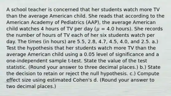 A school teacher is concerned that her students watch more TV than the average American child. She reads that according to the American Academy of Pediatrics (AAP), the average American child watches 4 hours of TV per day (𝜇 = 4.0 hours). She records the number of hours of TV each of her six students watch per day. The times (in hours) are 5.5, 2.8, 4.7, 4.5, 4.0, and 2.5. a.) Test the hypothesis that her students watch more TV than the average American child using a 0.05 level of significance and a one-independent sample t-test. State the value of the test statistic. (Round your answer to three decimal places.) b.) State the decision to retain or reject the null hypothesis. c.) Compute effect size using estimated Cohen's d. (Round your answer to two decimal places.)