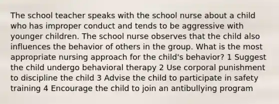 The school teacher speaks with the school nurse about a child who has improper conduct and tends to be aggressive with younger children. The school nurse observes that the child also influences the behavior of others in the group. What is the most appropriate nursing approach for the child's behavior? 1 Suggest the child undergo behavioral therapy 2 Use corporal punishment to discipline the child 3 Advise the child to participate in safety training 4 Encourage the child to join an antibullying program