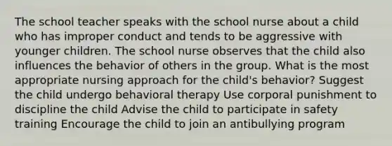 The school teacher speaks with the school nurse about a child who has improper conduct and tends to be aggressive with younger children. The school nurse observes that the child also influences the behavior of others in the group. What is the most appropriate nursing approach for the child's behavior? Suggest the child undergo behavioral therapy Use corporal punishment to discipline the child Advise the child to participate in safety training Encourage the child to join an antibullying program