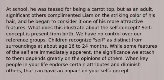 At school, he was teased for being a carrot top, but as an adult, significant others complimented Liam on the striking color of his hair, and he began to consider it one of his more attractive features. What does this illustrate about the self-concept? Self-concept is present from birth. We have no control over our reference groups. Children recognize "self" as distinct from surroundings at about age 16 to 24 months. While some features of the self are immediately apparent, the significance we attach to them depends greatly on the opinions of others. When key people in your life endorse certain attributes and diminish others, that can have an impact on your self-concept.