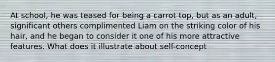 At school, he was teased for being a carrot top, but as an adult, significant others complimented Liam on the striking color of his hair, and he began to consider it one of his more attractive features. What does it illustrate about self-concept