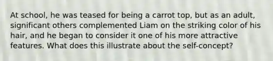 At school, he was teased for being a carrot top, but as an adult, significant others complemented Liam on the striking color of his hair, and he began to consider it one of his more attractive features. What does this illustrate about the self-concept?