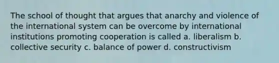 The school of thought that argues that anarchy and violence of the international system can be overcome by international institutions promoting cooperation is called a. liberalism b. collective security c. balance of power d. constructivism