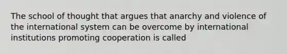 The school of thought that argues that anarchy and violence of the international system can be overcome by international institutions promoting cooperation is called