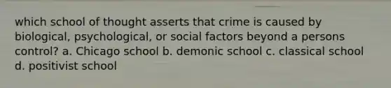 which school of thought asserts that crime is caused by biological, psychological, or social factors beyond a persons control? a. Chicago school b. demonic school c. classical school d. positivist school