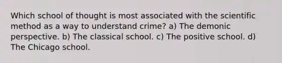 Which school of thought is most associated with <a href='https://www.questionai.com/knowledge/koXrTCHtT5-the-scientific-method' class='anchor-knowledge'>the <a href='https://www.questionai.com/knowledge/kbyVEgDMow-scientific-method' class='anchor-knowledge'>scientific method</a></a> as a way to understand crime? a) The demonic perspective. b) The classical school. c) The positive school. d) The Chicago school.