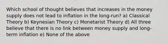 Which school of thought believes that increases in the money supply does not lead to inflation in the long-run? a) Classical Theory b) Keynesian Theory c) Monetarist Theory d) All three believe that there is no link between money supply and long-term inflation e) None of the above