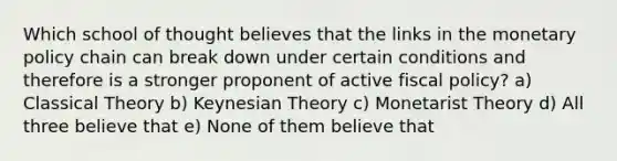 Which school of thought believes that the links in the monetary policy chain can break down under certain conditions and therefore is a stronger proponent of active fiscal policy? a) Classical Theory b) Keynesian Theory c) Monetarist Theory d) All three believe that e) None of them believe that