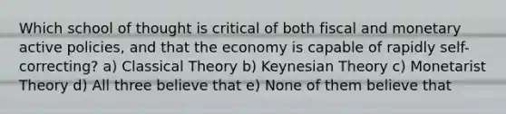 Which school of thought is critical of both fiscal and monetary active policies, and that the economy is capable of rapidly self-correcting? a) Classical Theory b) Keynesian Theory c) Monetarist Theory d) All three believe that e) None of them believe that