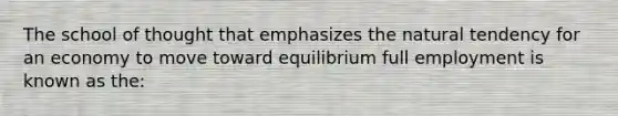 The school of thought that emphasizes the natural tendency for an economy to move toward equilibrium full employment is known as the: