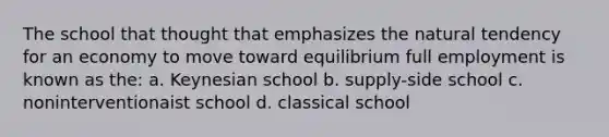 The school that thought that emphasizes the natural tendency for an economy to move toward equilibrium full employment is known as the: a. Keynesian school b. supply-side school c. noninterventionaist school d. classical school