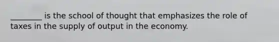 ________ is the school of thought that emphasizes the role of taxes in the supply of output in the economy.