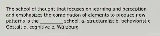 The school of thought that focuses on learning and perception and emphasizes the combination of elements to produce new patterns is the __________ school. a. structuralist b. behaviorist c. Gestalt d. cognitive e. Würzburg