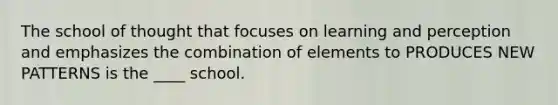 The school of thought that focuses on learning and perception and emphasizes the combination of elements to PRODUCES NEW PATTERNS is the ____ school.