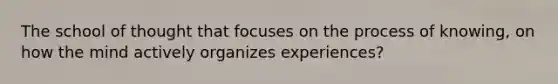 The school of thought that focuses on the process of knowing, on how the mind actively organizes experiences?