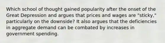 Which school of thought gained popularity after the onset of the Great Depression and argues that prices and wages are "sticky," particularly on the downside? It also argues that the deficiencies in aggregate demand can be combated by increases in government spending.