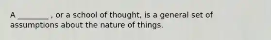 A ________ , or a school of thought, is a general set of assumptions about the nature of things.