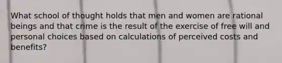 What school of thought holds that men and women are rational beings and that crime is the result of the exercise of free will and personal choices based on calculations of perceived costs and benefits?