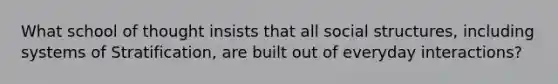 What school of thought insists that all social structures, including systems of Stratification, are built out of everyday interactions?