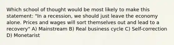 Which school of thought would be most likely to make this statement: "In a recession, we should just leave the economy alone. Prices and wages will sort themselves out and lead to a recovery" A) Mainstream B) Real business cycle C) Self-correction D) Monetarist