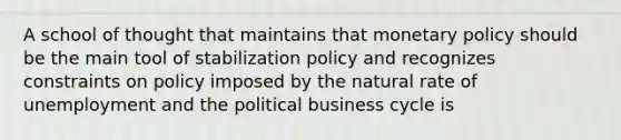 A school of thought that maintains that <a href='https://www.questionai.com/knowledge/kEE0G7Llsx-monetary-policy' class='anchor-knowledge'>monetary policy</a> should be the main tool of stabilization policy and recognizes constraints on policy imposed by the natural rate of unemployment and the political business cycle is