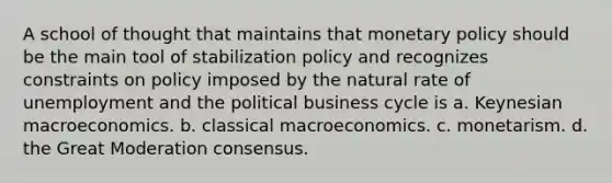 A school of thought that maintains that monetary policy should be the main tool of stabilization policy and recognizes constraints on policy imposed by the natural rate of unemployment and the political business cycle is a. Keynesian macroeconomics. b. classical macroeconomics. c. monetarism. d. the Great Moderation consensus.