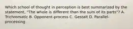 Which school of thought in perception is best summarized by the statement, "The whole is different than the sum of its parts"? A. Trichromatic B. Opponent-process C. Gestalt D. Parallel-processing