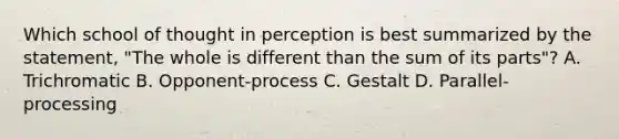 Which school of thought in perception is best summarized by the statement, "The whole is different than the sum of its parts"? A. Trichromatic B. Opponent-process C. Gestalt D. Parallel-processing