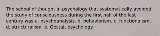 The school of thought in psychology that systematically avoided the study of consciousness during the first half of the last century was a. psychoanalysis. b. behaviorism. c. functionalism. d. structuralism. e. Gestalt psychology.