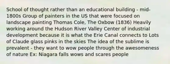 School of thought rather than an educational building - mid-1800s Group of painters in the US that were focused on landscape painting Thomas Cole, The Oxbow (1836) Heavily working around the Hudson River Valley Center of industrial development because it is what the Erie Canal connects to Lots of Claude glass pinks in the skies The idea of the sublime is prevalent - they want to wow people through the awesomeness of nature Ex: Niagara falls wows and scares people