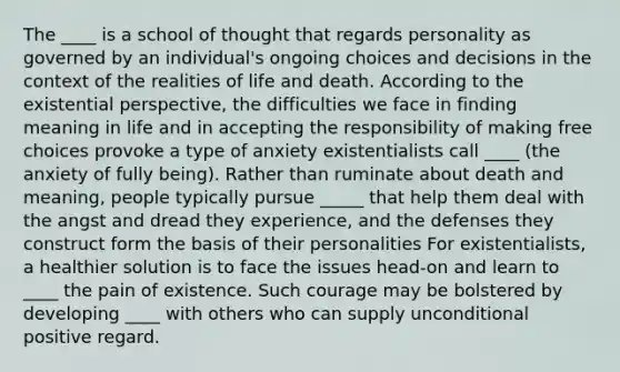 The ____ is a school of thought that regards personality as governed by an individual's ongoing choices and decisions in the context of the realities of life and death. According to the existential perspective, the difficulties we face in finding meaning in life and in accepting the responsibility of making free choices provoke a type of anxiety existentialists call ____ (the anxiety of fully being). Rather than ruminate about death and meaning, people typically pursue _____ that help them deal with the angst and dread they experience, and the defenses they construct form the basis of their personalities For existentialists, a healthier solution is to face the issues head-on and learn to ____ the pain of existence. Such courage may be bolstered by developing ____ with others who can supply unconditional positive regard.