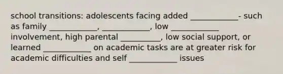 school transitions: adolescents facing added ____________- such as family ____________, ____________, low ____________ involvement, high parental __________, low social support, or learned ____________ on academic tasks are at greater risk for academic difficulties and self ____________ issues