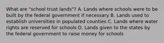 What are "school trust lands"? A. Lands where schools were to be built by the federal government if necessary B. Lands used to establish universities in populated counties C. Lands where water rights are reserved for schools D. Lands given to the states by the federal government to raise money for schools