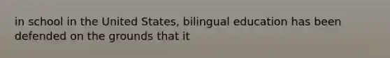 in school in the United States, bilingual education has been defended on the grounds that it