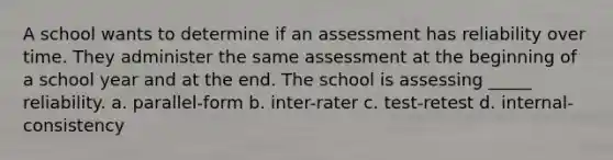 A school wants to determine if an assessment has reliability over time. They administer the same assessment at the beginning of a school year and at the end. The school is assessing _____ reliability. a. parallel-form b. inter-rater c. test-retest d. internal-consistency