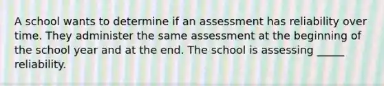 A school wants to determine if an assessment has reliability over time. They administer the same assessment at the beginning of the school year and at the end. The school is assessing _____ reliability.