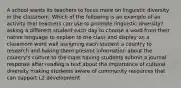 A school wants its teachers to focus more on linguistic diversity in the classroom. Which of the following is an example of an activity that teachers can use to promote linguistic diversity? asking a different student each day to choose a word from their native language to explain to the class and display on a classroom word wall assigning each student a country to research and having them present information about the country's culture to the class having students submit a journal response after reading a text about the importance of cultural diversity making students aware of community resources that can support L2 development