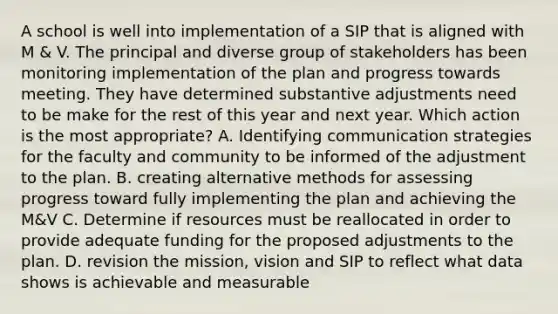 A school is well into implementation of a SIP that is aligned with M & V. The principal and diverse group of stakeholders has been monitoring implementation of the plan and progress towards meeting. They have determined substantive adjustments need to be make for the rest of this year and next year. Which action is the most appropriate? A. Identifying communication strategies for the faculty and community to be informed of the adjustment to the plan. B. creating alternative methods for assessing progress toward fully implementing the plan and achieving the M&V C. Determine if resources must be reallocated in order to provide adequate funding for the proposed adjustments to the plan. D. revision the mission, vision and SIP to reflect what data shows is achievable and measurable