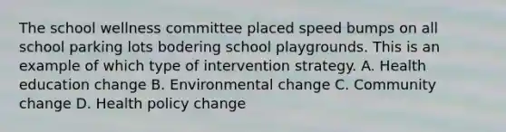 The school wellness committee placed speed bumps on all school parking lots bodering school playgrounds. This is an example of which type of intervention strategy. A. Health education change B. Environmental change C. Community change D. Health policy change