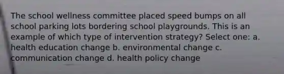 The school wellness committee placed speed bumps on all school parking lots bordering school playgrounds. This is an example of which type of intervention strategy? Select one: a. health education change b. environmental change c. communication change d. health policy change