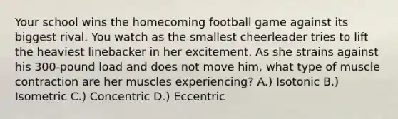 Your school wins the homecoming football game against its biggest rival. You watch as the smallest cheerleader tries to lift the heaviest linebacker in her excitement. As she strains against his 300-pound load and does not move him, what type of muscle contraction are her muscles experiencing? A.) Isotonic B.) Isometric C.) Concentric D.) Eccentric