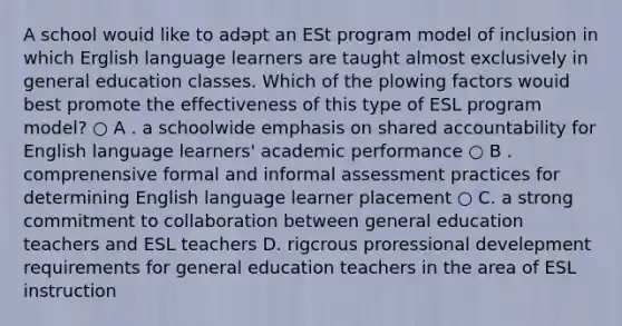 A school wouid like to adəpt an ESt program model of inclusion in which Erglish language learners are taught almost exclusively in general education classes. Which of the plowing factors wouid best promote the effectiveness of this type of ESL program model? ○ A . a schoolwide emphasis on shared accountability for English language learners' academic performance ○ B . comprenensive formal and informal assessment practices for determining English language learner placement ○ C. a strong commitment to collaboration between general education teachers and ESL teachers D. rigcrous proressional develepment requirements for general education teachers in the area of ESL instruction