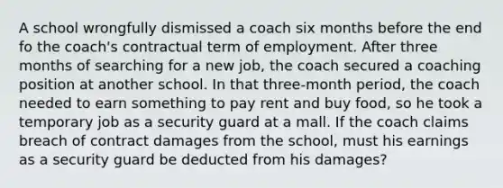 A school wrongfully dismissed a coach six months before the end fo the coach's contractual term of employment. After three months of searching for a new job, the coach secured a coaching position at another school. In that three-month period, the coach needed to earn something to pay rent and buy food, so he took a temporary job as a security guard at a mall. If the coach claims breach of contract damages from the school, must his earnings as a security guard be deducted from his damages?