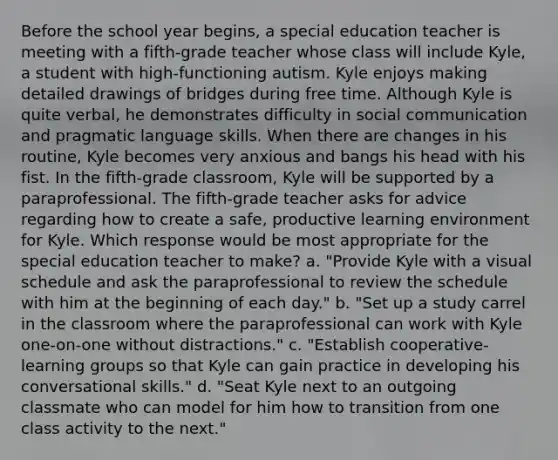 Before the school year begins, a special education teacher is meeting with a fifth-grade teacher whose class will include Kyle, a student with high-functioning autism. Kyle enjoys making detailed drawings of bridges during free time. Although Kyle is quite verbal, he demonstrates difficulty in social communication and pragmatic language skills. When there are changes in his routine, Kyle becomes very anxious and bangs his head with his fist. In the fifth-grade classroom, Kyle will be supported by a paraprofessional. The fifth-grade teacher asks for advice regarding how to create a safe, productive learning environment for Kyle. Which response would be most appropriate for the special education teacher to make? a. "Provide Kyle with a visual schedule and ask the paraprofessional to review the schedule with him at the beginning of each day." b. "Set up a study carrel in the classroom where the paraprofessional can work with Kyle one-on-one without distractions." c. "Establish cooperative-learning groups so that Kyle can gain practice in developing his conversational skills." d. "Seat Kyle next to an outgoing classmate who can model for him how to transition from one class activity to the next."