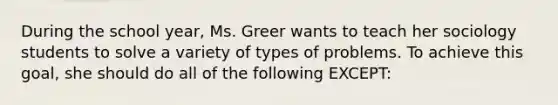 During the school​ year, Ms. Greer wants to teach her sociology students to solve a variety of types of problems. To achieve this​ goal, she should do all of the following​ EXCEPT: