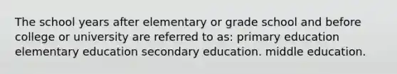 The school years after elementary or grade school and before college or university are referred to as: primary education elementary education secondary education. middle education.